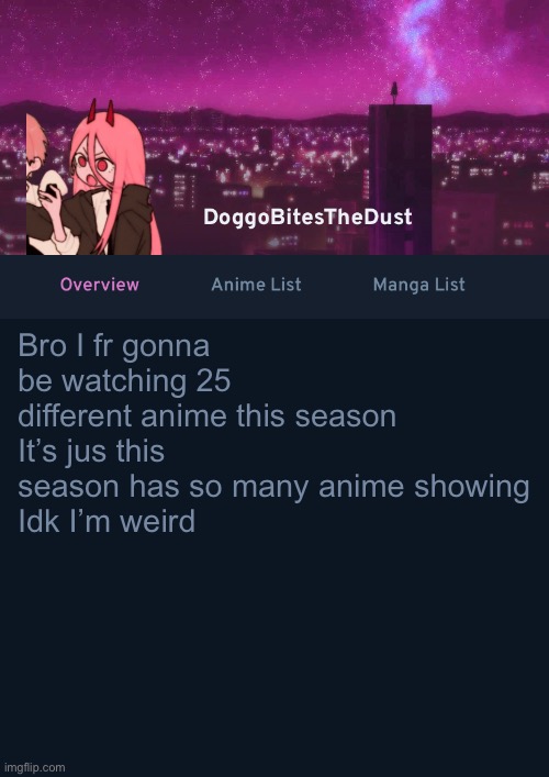 Doggos AniList Temp ver 4 | Bro I fr gonna be watching 25 different anime this season
It’s jus this season has so many anime showing 
Idk I’m weird | image tagged in doggos anilist temp ver 4 | made w/ Imgflip meme maker