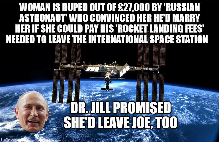 WOMAN IS DUPED OUT OF £27,000 BY 'RUSSIAN ASTRONAUT' WHO CONVINCED HER HE'D MARRY HER IF SHE COULD PAY HIS 'ROCKET LANDING FEES' NEEDED TO LEAVE THE INTERNATIONAL SPACE STATION; DR. JILL PROMISED SHE'D LEAVE JOE, TOO | image tagged in joe biden,putin,dr jill | made w/ Imgflip meme maker