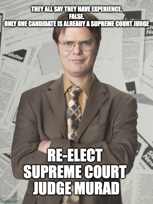 Dwight Schrute 2 Meme | THEY ALL SAY THEY HAVE EXPERIENCE.
FALSE.
ONLY ONE CANDIDATE IS ALREADY A SUPREME COURT JUDGE; RE-ELECT 
SUPREME COURT 
JUDGE MURAD | image tagged in memes,dwight schrute 2 | made w/ Imgflip meme maker