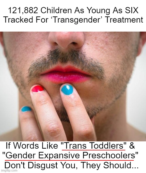 Students Nationwide Face Pressure to Become LGBT | 121,882 Children As Young As SIX
Tracked For ‘Transgender’ Treatment; If Words Like "Trans Toddlers" & 

"Gender Expansive Preschoolers" 
Don't Disgust You, They Should... | image tagged in politics,liberals vs conservatives,liberalism,leftism,child abuse,lgbtq | made w/ Imgflip meme maker