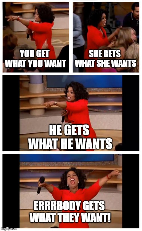 Oprah You Get A Car Everybody Gets A Car Meme | YOU GET 
WHAT YOU WANT; SHE GETS 
WHAT SHE WANTS; HE GETS 
WHAT HE WANTS; ERRRBODY GETS 
WHAT THEY WANT! | image tagged in memes,oprah you get a car everybody gets a car | made w/ Imgflip meme maker