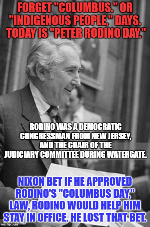 Happy "Monday Holiday Law Day!" | FORGET "COLUMBUS." OR "INDIGENOUS PEOPLE," DAYS.  TODAY IS "PETER RODINO DAY."; RODINO WAS A DEMOCRATIC CONGRESSMAN FROM NEW JERSEY, AND THE CHAIR OF THE JUDICIARY COMMITTEE DURING WATERGATE. NIXON BET IF HE APPROVED RODINO'S "COLUMBUS DAY," LAW, RODINO WOULD HELP HIM STAY IN OFFICE. HE LOST THAT BET. | image tagged in politics | made w/ Imgflip meme maker