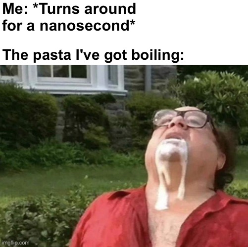 TIME TO BUBBLE | Me: *Turns around for a nanosecond*; The pasta I've got boiling: | image tagged in memes,unfunny | made w/ Imgflip meme maker