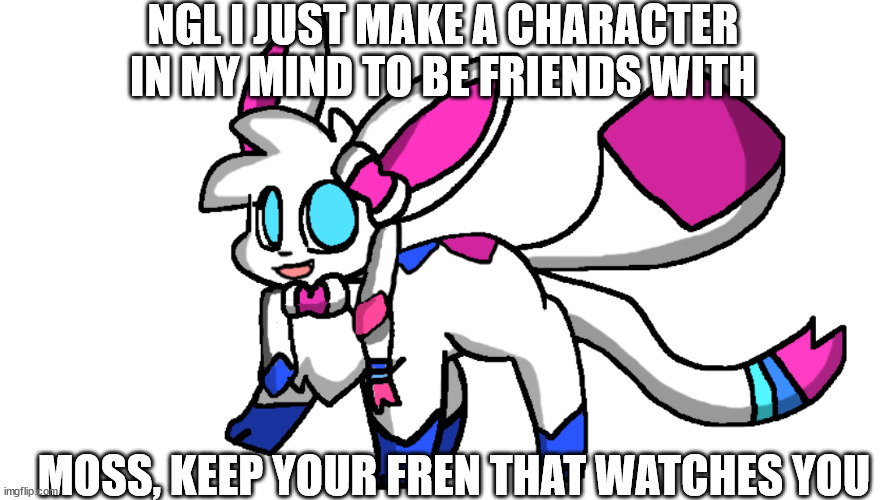 redeigned sylceon | NGL I JUST MAKE A CHARACTER IN MY MIND TO BE FRIENDS WITH; MOSS, KEEP YOUR FREN THAT WATCHES YOU | image tagged in redeigned sylceon | made w/ Imgflip meme maker