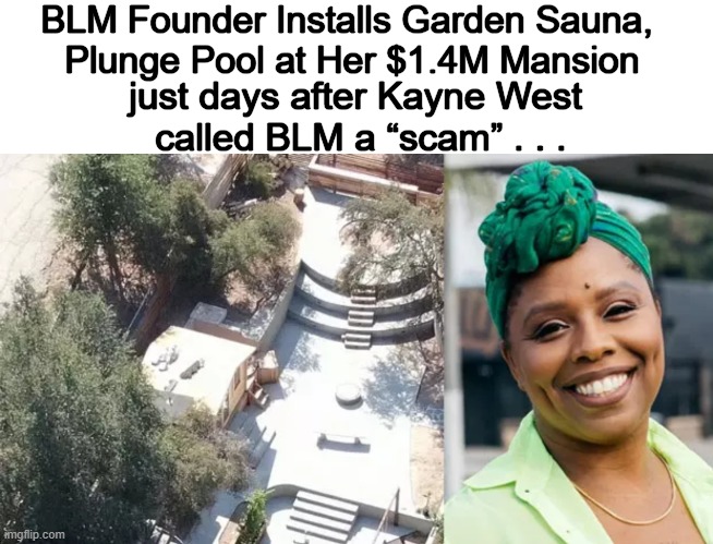After all the scamming & news on Patrisse Cullors, there are still people who support BLM. You just can't make this stuff up! | BLM Founder Installs Garden Sauna, 
Plunge Pool at Her $1.4M Mansion; just days after Kayne West 
called BLM a “scam” . . . | image tagged in politics,blm,victims,scammers,black lives matter,luxury | made w/ Imgflip meme maker