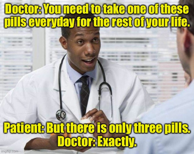 Doctor and Patient | Doctor: You need to take one of these pills everyday for the rest of your life. Patient: But there is only three pills.
Doctor: Exactly. | image tagged in doctor and patient,medication,pills,rest of your life,only three,dark humour | made w/ Imgflip meme maker