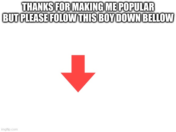 PLease folow | THANKS FOR MAKING ME POPULAR BUT PLEASE FOLOW THIS BOY DOWN BELLOW | image tagged in blank white template | made w/ Imgflip meme maker