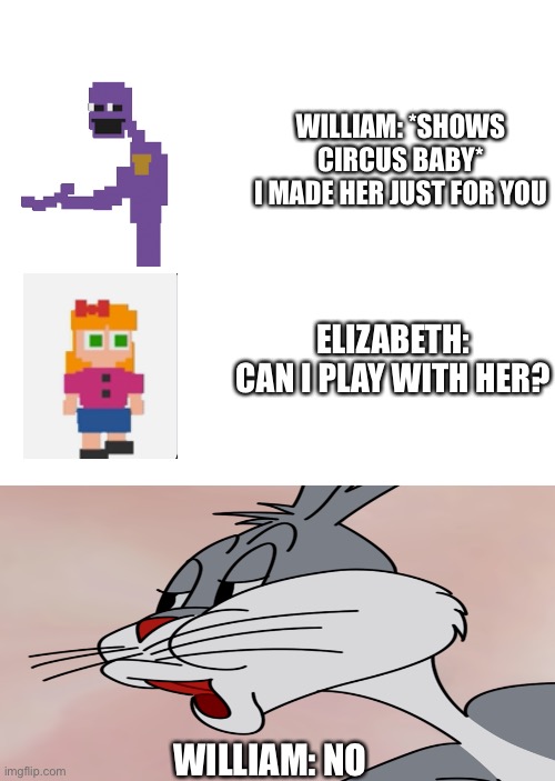NO bugs bunny fnaf meme | WILLIAM: *SHOWS CIRCUS BABY*
I MADE HER JUST FOR YOU; ELIZABETH: CAN I PLAY WITH HER? WILLIAM: NO | image tagged in bugs bunny no,william afton,fnaf,memes,funny memes,meme | made w/ Imgflip meme maker