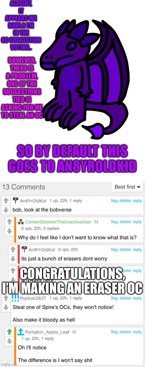 Time to make the most detailed eraser you f***ers have ever seen | ALRIGHT, IT APPEARS WE HAVE A TIE IN THE OC SUGGESTION VOTING.. HOWEVER, THERE IS A PROBLEM, ONE OF THE SUGGESTIONS TIED IS ASKING FOR ME TO STEAL AN OC; SO BY DEFAULT THIS GOES TO AN8YROLDKID; CONGRATULATIONS, I’M MAKING AN ERASER OC | made w/ Imgflip meme maker