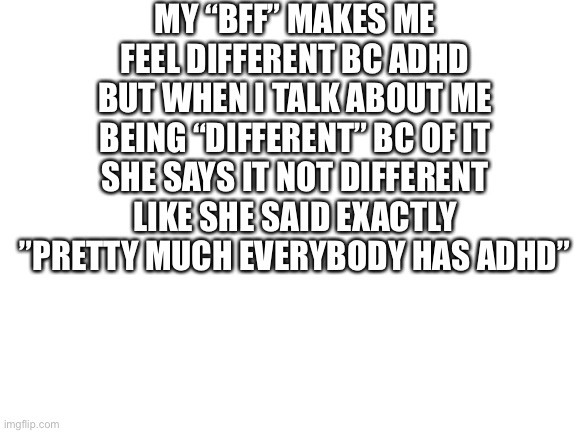 I couldn’t think of how to word it better |  MY “BFF” MAKES ME FEEL DIFFERENT BC ADHD BUT WHEN I TALK ABOUT ME BEING “DIFFERENT” BC OF IT SHE SAYS IT NOT DIFFERENT LIKE SHE SAID EXACTLY ”PRETTY MUCH EVERYBODY HAS ADHD” | image tagged in blank white template | made w/ Imgflip meme maker