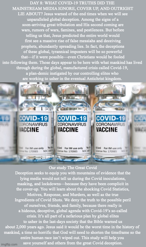 DAY 8: WHAT COVID-19 TRUTHS DID THE 
MAINSTREAM MEDIA IGNORE, COVER UP, AND OUTRIGHT LIE ABOUT? Jesus warned of the end times when we will see unparalleled global deception. Among the signs of a soon-arriving great tribulation and His second coming are wars, rumors of wars, famines, and pestilences. But before telling us that, Jesus predicted the entire world would first see a massive rise of false messiahs and deceiving prophets, abundantly spreading lies. In fact, the deceptions of these global, tyrannical imposters will be so powerful that—if it were possible—even Christians would be fooled into following them. Those days appear to be here with what mankind has lived 
through during the global, manufactured crisis called Covid-19, 
a plan-demic instigated by our controlling elites who 
are working to usher in the eventual Antichrist kingdom. Our study The Great Covid Deception seeks to equip you with mountains of evidence that the lying media would not tell us during the Covid inoculations, masking, and lockdowns—because they have been complicit in the cover-up. You will learn about the shocking Covid Statistics, Motives, Response, and Murders, as well as the true Ingredients of Covid Shots. We deny the truth to the possible peril of ourselves, friends, and family, because there really is a hideous, deceptive, global agenda with Covid-19’s so-called crisis. It’s all part of a nefarious plan by global elites to usher in the last-days society that the Bible warned us about 2,000 years ago. Jesus said it would be the worst time in the history of 
mankind, a time so horrific that God will need to shorten the timeframe so the 
entire human race isn’t wiped out. This study will help you 
save yourself and others from the great Covid deception. | image tagged in jesus | made w/ Imgflip meme maker