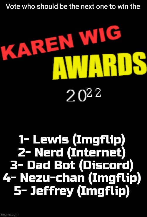 Either vote on discord or imgflip | Vote who should be the next one to win the; 22; 1- Lewis (Imgflip)
2- Nerd (Internet)
3- Dad Bot (Discord)
4- Nezu-chan (Imgflip)
5- Jeffrey (Imgflip) | image tagged in karen wig awards 21st century logo,blank black | made w/ Imgflip meme maker