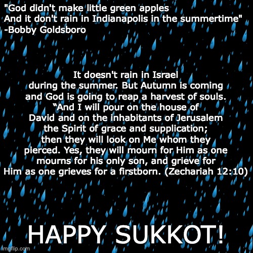 The Season of Our Joy | "God didn't make little green apples
And it don't rain in Indianapolis in the summertime"
-Bobby Goldsboro; It doesn't rain in Israel during the summer. But Autumn is coming and God is going to reap a harvest of souls.
“And I will pour on the house of David and on the inhabitants of Jerusalem the Spirit of grace and supplication; then they will look on Me whom they pierced. Yes, they will mourn for Him as one mourns for his only son, and grieve for Him as one grieves for a firstborn. (Zechariah 12:10); HAPPY SUKKOT! | image tagged in joy to the world the lord has come,he is coming again to reign | made w/ Imgflip meme maker