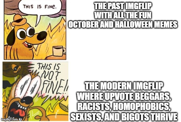 Anyone else? | THE PAST IMGFLIP WITH ALL THE FUN OCTOBER AND HALLOWEEN MEMES; THE MODERN IMGFLIP WHERE UPVOTE BEGGARS, RACISTS, HOMOPHOBICS, SEXISTS, AND BIGOTS THRIVE | image tagged in this is fine this is not fine | made w/ Imgflip meme maker