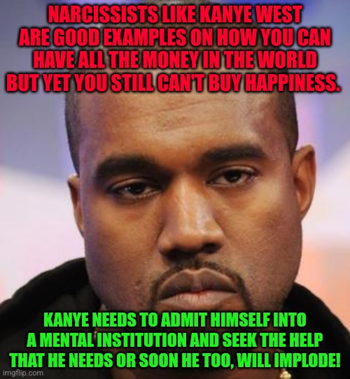 Kanye West | NARCISSISTS LIKE KANYE WEST ARE GOOD EXAMPLES ON HOW YOU CAN HAVE ALL THE MONEY IN THE WORLD BUT YET YOU STILL CAN'T BUY HAPPINESS. KANYE NEEDS TO ADMIT HIMSELF INTO A MENTAL INSTITUTION AND SEEK THE HELP THAT HE NEEDS OR SOON HE TOO, WILL IMPLODE! | image tagged in kanye west | made w/ Imgflip meme maker