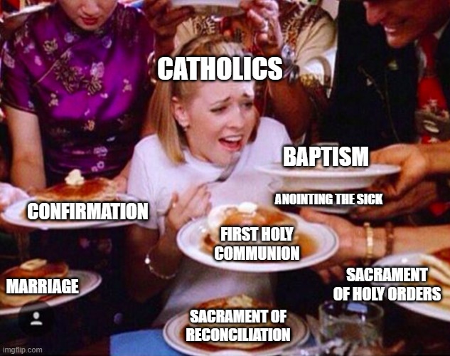 7 Sacraments (unfunny religious memes) | CATHOLICS; BAPTISM; ANOINTING THE SICK; CONFIRMATION; FIRST HOLY COMMUNION; SACRAMENT OF HOLY ORDERS; MARRIAGE; SACRAMENT OF RECONCILIATION | image tagged in too much food | made w/ Imgflip meme maker