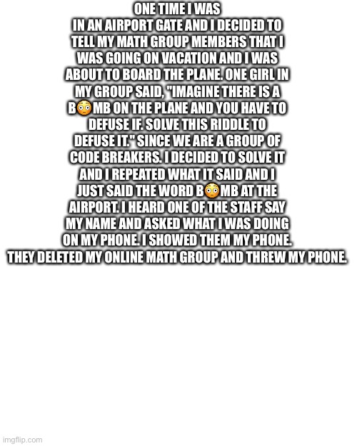 Blank Transparent Square Meme | ONE TIME I WAS IN AN AIRPORT GATE AND I DECIDED TO TELL MY MATH GROUP MEMBERS THAT I WAS GOING ON VACATION AND I WAS ABOUT TO BOARD THE PLANE. ONE GIRL IN MY GROUP SAID, "IMAGINE THERE IS A B😳MB ON THE PLANE AND YOU HAVE TO DEFUSE IF. SOLVE THIS RIDDLE TO DEFUSE IT." SINCE WE ARE A GROUP OF CODE BREAKERS. I DECIDED TO SOLVE IT AND I REPEATED WHAT IT SAID AND I JUST SAID THE WORD B😳MB AT THE AIRPORT. I HEARD ONE OF THE STAFF SAY MY NAME AND ASKED WHAT I WAS DOING ON MY PHONE. I SHOWED THEM MY PHONE. THEY DELETED MY ONLINE MATH GROUP AND THREW MY PHONE. | image tagged in memes,blank transparent square | made w/ Imgflip meme maker