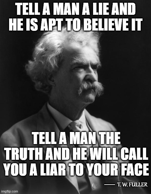 Not A Mark Twain Quote, But Could Be...4 | TELL A MAN A LIE AND HE IS APT TO BELIEVE IT; TELL A MAN THE TRUTH AND HE WILL CALL YOU A LIAR TO YOUR FACE; __; T. W. FULLER | image tagged in mark twain thought,memes,quotes,quotable quotes,deep thoughts,insights | made w/ Imgflip meme maker