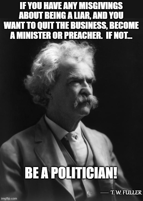 Not A Mark Twain Quote, But Could Be...5 | IF YOU HAVE ANY MISGIVINGS ABOUT BEING A LIAR, AND YOU WANT TO QUIT THE BUSINESS, BECOME A MINISTER OR PREACHER.  IF NOT... BE A POLITICIAN! __; T. W. FULLER | image tagged in mark twain thought,memes,lying,quotes,quotable quotes,humor | made w/ Imgflip meme maker