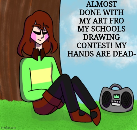 Chara listening to music | ALMOST DONE WITH MY ART FRO MY SCHOOLS DRAWING CONTEST! MY HANDS ARE DEAD- | image tagged in chara listening to music | made w/ Imgflip meme maker