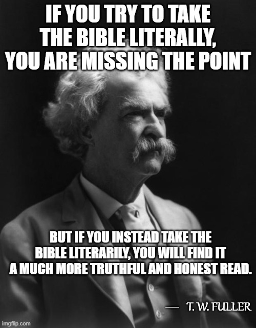 Not A Mark Twain Quote, But Could Be...6 | IF YOU TRY TO TAKE THE BIBLE LITERALLY, YOU ARE MISSING THE POINT; BUT IF YOU INSTEAD TAKE THE BIBLE LITERARILY, YOU WILL FIND IT A MUCH MORE TRUTHFUL AND HONEST READ. __; T. W. FULLER | image tagged in mark twain thought,memes,quotes,quotable quotes,the bible,insights | made w/ Imgflip meme maker