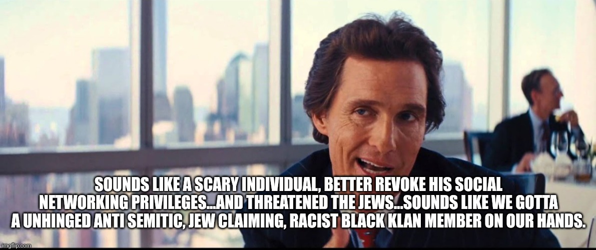 SOUNDS LIKE A SCARY INDIVIDUAL, BETTER REVOKE HIS SOCIAL NETWORKING PRIVILEGES...AND THREATENED THE JEWS...SOUNDS LIKE WE GOTTA A UNHINGED A | made w/ Imgflip meme maker