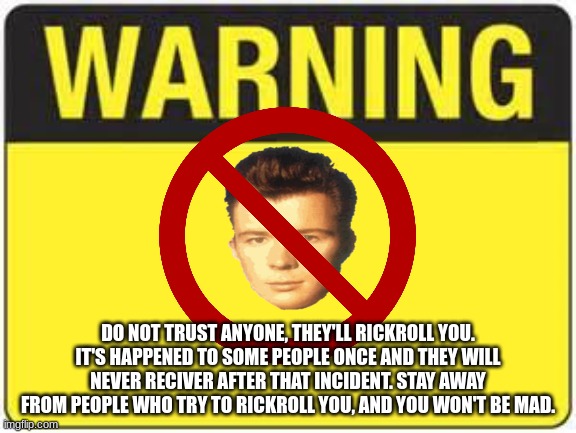Repost this to stop the rickrolling | DO NOT TRUST ANYONE, THEY'LL RICKROLL YOU. IT'S HAPPENED TO SOME PEOPLE ONCE AND THEY WILL NEVER RECIVER AFTER THAT INCIDENT. STAY AWAY FROM PEOPLE WHO TRY TO RICKROLL YOU, AND YOU WON'T BE MAD. | image tagged in blank warning sign,repost,rick astley | made w/ Imgflip meme maker