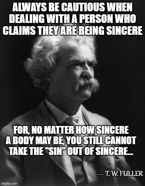 Not A Mark Twain Quote, But Could Be...8 | ALWAYS BE CAUTIOUS WHEN DEALING WITH A PERSON WHO CLAIMS THEY ARE BEING SINCERE; FOR, NO MATTER HOW SINCERE A BODY MAY BE, YOU STILL CANNOT TAKE THE "SIN" OUT OF SINCERE... T. W. FULLER; __ | image tagged in mark twain thought,memes,quotes,quotable quotes,insights,sincerity | made w/ Imgflip meme maker