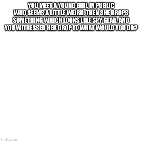 Blank Transparent Square Meme | YOU MEET A YOUNG GIRL IN PUBLIC WHO SEEMS A LITTLE WEIRD. THEN SHE DROPS SOMETHING WHICH LOOKS LIKE SPY GEAR, AND YOU WITNESSED HER DROP IT. WHAT WOULD YOU DO? | image tagged in memes,blank transparent square | made w/ Imgflip meme maker