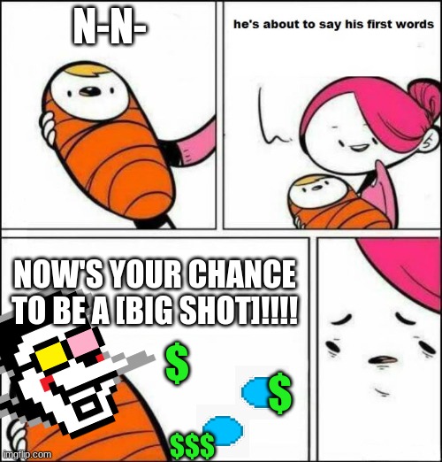 Aww! He's going to say his [FIRST WORDS]! REMASTERED | N-N-; NOW'S YOUR CHANCE TO BE A [BIG SHOT]!!!! $; $; $$$ | image tagged in he is about to say his first words,spamton | made w/ Imgflip meme maker