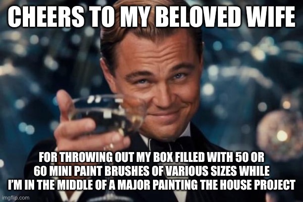 Leonardo Dicaprio Cheers |  CHEERS TO MY BELOVED WIFE; FOR THROWING OUT MY BOX FILLED WITH 50 OR 60 MINI PAINT BRUSHES OF VARIOUS SIZES WHILE I’M IN THE MIDDLE OF A MAJOR PAINTING THE HOUSE PROJECT | image tagged in memes,leonardo dicaprio cheers,married with children,marriage,marriage equality | made w/ Imgflip meme maker