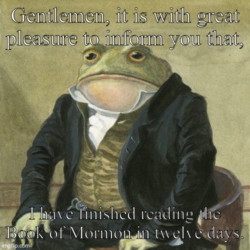 I’ve finished. | Gentlemen, it is with great pleasure to inform you that, I have finished reading the Book of Mormon in twelve days. | image tagged in gentlemen it is with great pleasure to inform you that | made w/ Imgflip meme maker