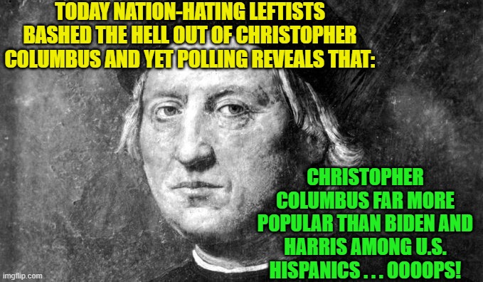 Don't any of these Cultural Marxist leftists do ANY objective research before shooting off their mouths? | TODAY NATION-HATING LEFTISTS BASHED THE HELL OUT OF CHRISTOPHER COLUMBUS AND YET POLLING REVEALS THAT:; CHRISTOPHER COLUMBUS FAR MORE POPULAR THAN BIDEN AND HARRIS AMONG U.S. HISPANICS . . . OOOOPS! | image tagged in christopher columbus | made w/ Imgflip meme maker