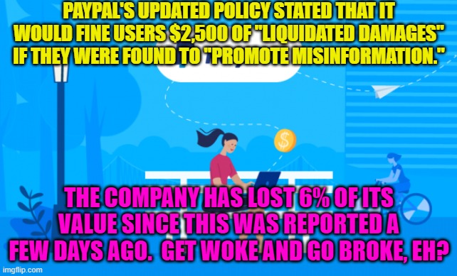 Good news everyone! | PAYPAL'S UPDATED POLICY STATED THAT IT WOULD FINE USERS $2,500 OF "LIQUIDATED DAMAGES" IF THEY WERE FOUND TO "PROMOTE MISINFORMATION."; THE COMPANY HAS LOST 6% OF ITS VALUE SINCE THIS WAS REPORTED A FEW DAYS AGO.  GET WOKE AND GO BROKE, EH? | image tagged in woke versus broke | made w/ Imgflip meme maker