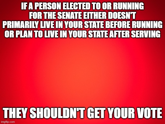 Senate carpetbaggers | IF A PERSON ELECTED TO OR RUNNING FOR THE SENATE EITHER DOESN'T PRIMARILY LIVE IN YOUR STATE BEFORE RUNNING OR PLAN TO LIVE IN YOUR STATE AFTER SERVING; THEY SHOULDN'T GET YOUR VOTE | image tagged in red background | made w/ Imgflip meme maker