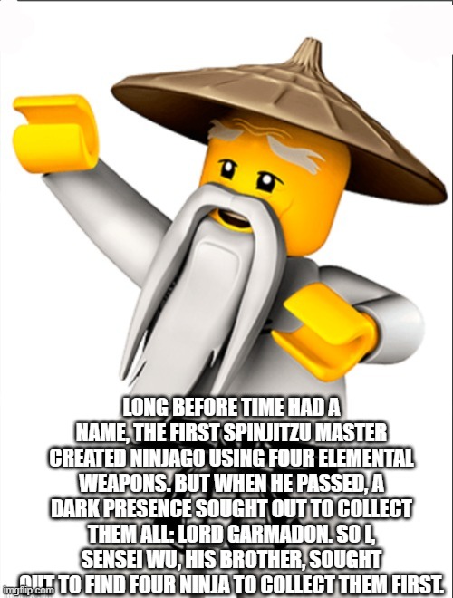 Sensei Wu | LONG BEFORE TIME HAD A NAME, THE FIRST SPINJITZU MASTER CREATED NINJAGO USING FOUR ELEMENTAL WEAPONS. BUT WHEN HE PASSED, A DARK PRESENCE SO | image tagged in sensei wu | made w/ Imgflip meme maker