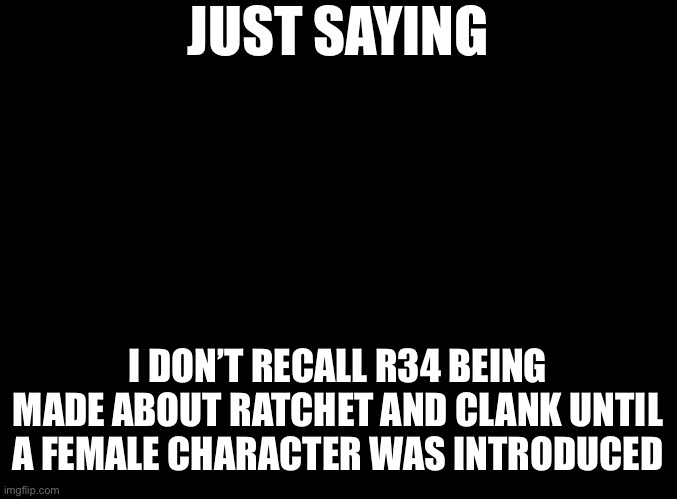 And it only happened last year. | JUST SAYING; I DON’T RECALL R34 BEING MADE ABOUT RATCHET AND CLANK UNTIL A FEMALE CHARACTER WAS INTRODUCED | image tagged in blank black | made w/ Imgflip meme maker