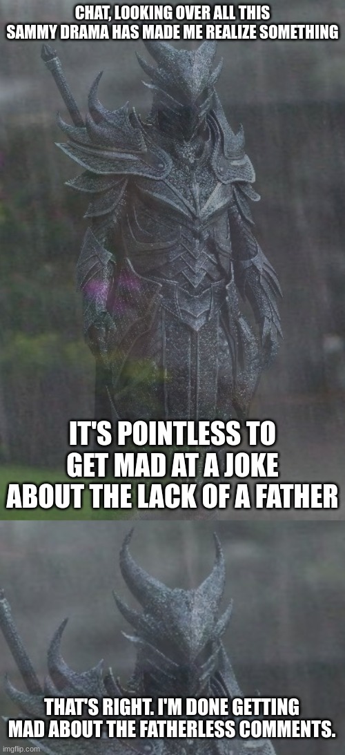 CHAT, LOOKING OVER ALL THIS SAMMY DRAMA HAS MADE ME REALIZE SOMETHING; IT'S POINTLESS TO GET MAD AT A JOKE ABOUT THE LACK OF A FATHER; THAT'S RIGHT. I'M DONE GETTING MAD ABOUT THE FATHERLESS COMMENTS. | image tagged in sad dragonborn | made w/ Imgflip meme maker