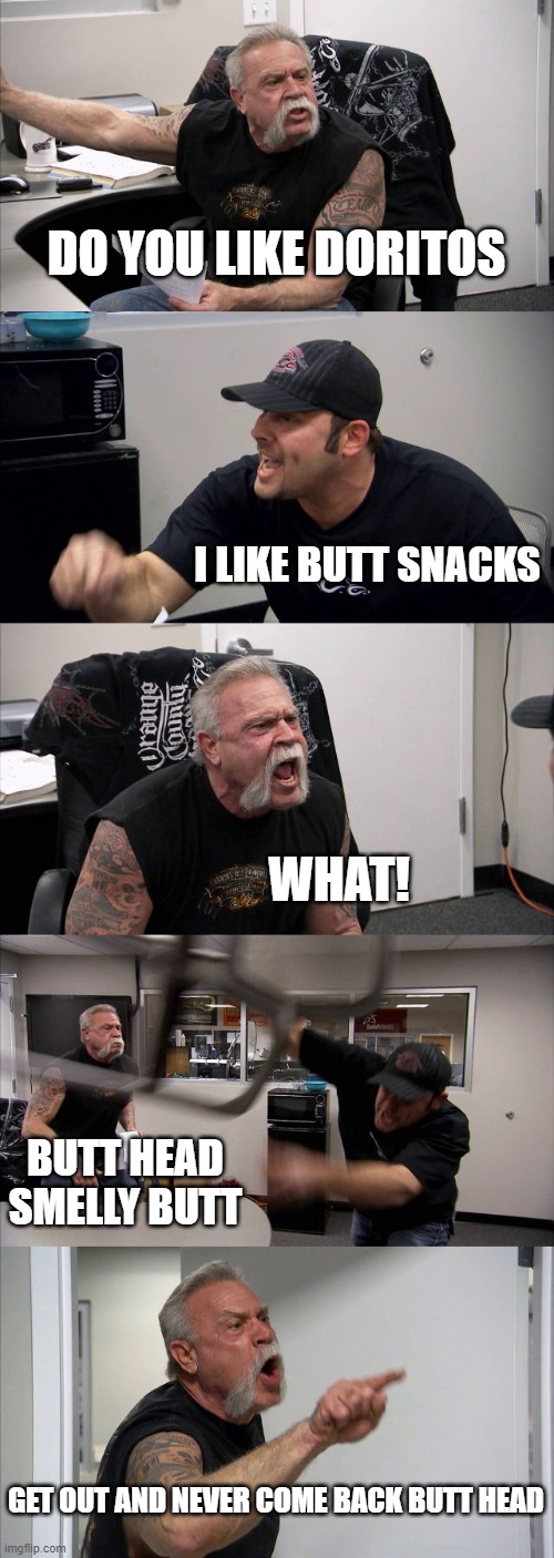 my friend tobes | DO YOU LIKE DORITOS; I LIKE BUTT SNACKS; WHAT! BUTT HEAD SMELLY BUTT; GET OUT AND NEVER COME BACK BUTT HEAD | image tagged in memes,american chopper argument | made w/ Imgflip meme maker