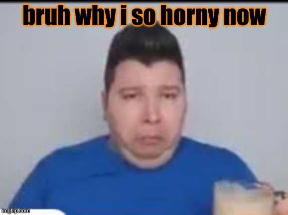 :( | bruh why i so horny now | made w/ Imgflip meme maker
