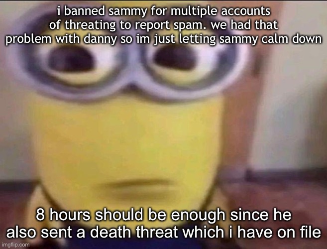 Minion Stare | i banned sammy for multiple accounts of threating to report spam. we had that problem with danny so im just letting sammy calm down; 8 hours should be enough since he also sent a death threat which i have on file | image tagged in minion stare | made w/ Imgflip meme maker