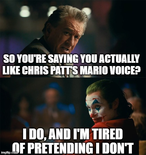 I actually don't mind Chris Patt as mario, I really don't | SO YOU'RE SAYING YOU ACTUALLY LIKE CHRIS PATT'S MARIO VOICE? I DO, AND I'M TIRED OF PRETENDING I DON'T | image tagged in i'm tired of pretending it's not,mario,super mario,super mario bros,mario movie,movies | made w/ Imgflip meme maker