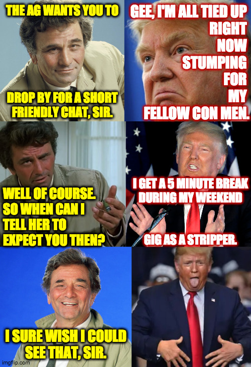 Happy belated Columbo Day | GEE, I'M ALL TIED UP 
RIGHT 
NOW 
STUMPING 
FOR 
MY 

FELLOW CON MEN. THE AG WANTS YOU TO
 
 
 
 
 
DROP BY FOR A SHORT
FRIENDLY CHAT, SIR. I GET A 5 MINUTE BREAK
DURING MY WEEKEND
 
 
GIG AS A STRIPPER. WELL OF COURSE.
SO WHEN CAN I
TELL HER TO
EXPECT YOU THEN? I SURE WISH I COULD
SEE THAT, SIR. | image tagged in memes,trump,columbo day | made w/ Imgflip meme maker