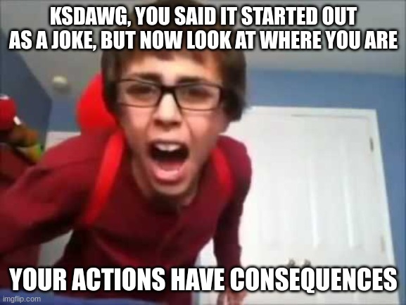 Bro's getting asked out by bubonic | KSDAWG, YOU SAID IT STARTED OUT AS A JOKE, BUT NOW LOOK AT WHERE YOU ARE; YOUR ACTIONS HAVE CONSEQUENCES | image tagged in your actions have consequences | made w/ Imgflip meme maker