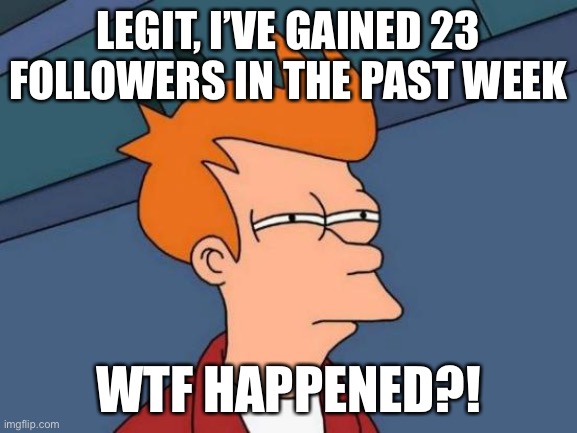 Like seriously | LEGIT, I’VE GAINED 23 FOLLOWERS IN THE PAST WEEK; WTF HAPPENED?! | image tagged in memes,futurama fry | made w/ Imgflip meme maker