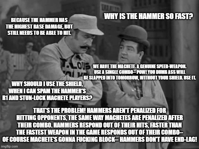 "That's the point!" | WHY IS THE HAMMER SO FAST? BECAUSE THE HAMMER HAS THE HIGHEST BASE DAMAGE, BUT STILL NEEDS TO BE ABLE TO HIT. WE HAVE THE MACHETE. A GENUINE SPEED-WEAPON. USE A SINGLE COMBO-- POW! YOU DUMB ASS WILL BE SLAPPED INTO TOMORROW, WITHOUT YOUR SHIELD. USE IT. WHY SHOULD I USE THE SHIELD, WHEN I CAN SPAM THE HAMMER'S R1 AND STUN-LOCK MACHETE PLAYERS? THAT'S THE PROBLEM! HAMMERS AREN'T PENALIZED FOR HITTING OPPONENTS, THE SAME WAY MACHETES ARE PENALIZED AFTER THEIR COMBO. HAMMERS RESPOND OUT OF THEIR HITS, FASTER THAN THE FASTEST WEAPON IN THE GAME RESPONDS OUT OF THEIR COMBO-- OF COURSE MACHETE'S GONNA FUCKING BLOCK-- HAMMERS DON'T HAVE END-LAG! | image tagged in abbott and costello,deathverse | made w/ Imgflip meme maker