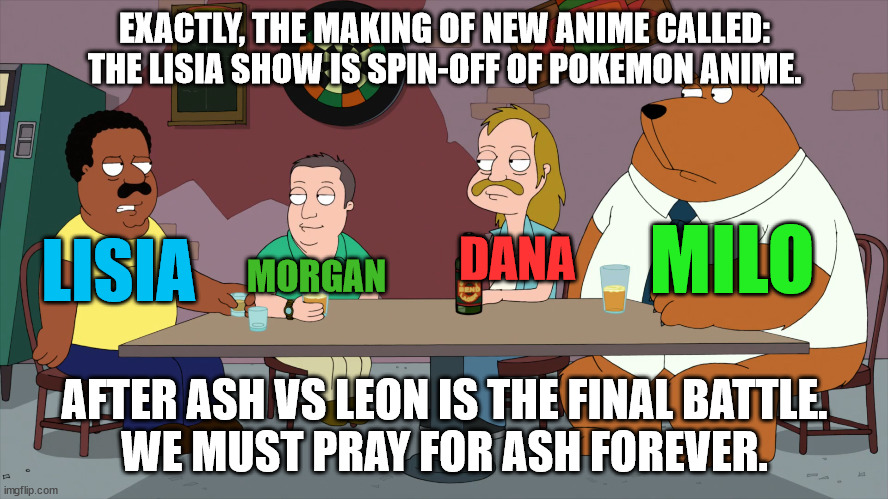 The Lisia Show After Ash VS Leon is the Final Battle | EXACTLY, THE MAKING OF NEW ANIME CALLED: THE LISIA SHOW IS SPIN-OFF OF POKEMON ANIME. MILO; LISIA; DANA; MORGAN; AFTER ASH VS LEON IS THE FINAL BATTLE.
WE MUST PRAY FOR ASH FOREVER. | image tagged in cleveland and the new guys,memes,pokemon,anime | made w/ Imgflip meme maker