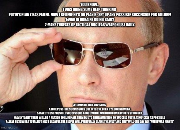 putin cool guy | YOU KNOW...
I WAS DOING SOME DEEP THINKING 
PUTIN'S PLAN Z HAS FAILED. NOW I BELIEVE HE'S ON PLAN B- SET UP ANY POSSIBLE SUCCESSOR FOR FAILURE!
1:WAR IN UKRAINE GOING BADLY
2:MAKE THREATS OF TACTICAL NUCLEAR WEAPON USE DAILY. 3:ELIMINATE BAD ADVISORS 
4:LURE POSSIBLE SUCCESSORS OUT INTO THE OPEN BY LOOKING WEAK.
5:MAKE THOSE POSSIBLE SUCCESSORS ARGUE WITH EACH OTHER OVER WHO IS STRONGER.
6:EVENTUALLY THERE WILL BE A REASON TO ELIMINATE THEM DUE TO THEIR AMBITION TO SUCCEED PUTIN AS QUICKLY AS POSSIBLE.
7:LEAVE RUSSIA IN A TOTAL HOT MESS BECAUSE THE PEOPLE WILL EVENTUALLY BLAME THE WEST AND THEY WILL ONE DAY SAY "PUTIN WAS RIGHT!" | image tagged in putin cool guy | made w/ Imgflip meme maker