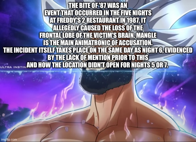 The Bite of '87 was an event that occurred in the Five Nights at Freddy's 2 restaurant in 1987. it allegedly caused the loss of  | THE BITE OF '87 WAS AN EVENT THAT OCCURRED IN THE FIVE NIGHTS AT FREDDY'S 2 RESTAURANT IN 1987. IT ALLEGEDLY CAUSED THE LOSS OF THE FRONTAL LOBE OF THE VICTIM'S BRAIN. MANGLE IS THE MAIN ANIMATRONIC OF ACCUSATION.

THE INCIDENT ITSELF TAKES PLACE ON THE SAME DAY AS NIGHT 6, EVIDENCED BY THE LACK OF MENTION PRIOR TO THIS AND HOW THE LOCATION DIDN'T OPEN FOR NIGHTS 5 OR 7. | image tagged in tera chad | made w/ Imgflip meme maker