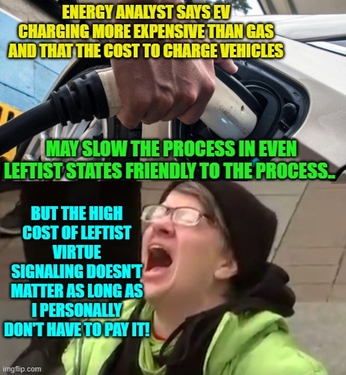 Yep; that's about the size of it. | ENERGY ANALYST SAYS EV CHARGING MORE EXPENSIVE THAN GAS AND THAT THE COST TO CHARGE VEHICLES; MAY SLOW THE PROCESS IN EVEN LEFTIST STATES FRIENDLY TO THE PROCESS.. BUT THE HIGH COST OF LEFTIST VIRTUE SIGNALING DOESN'T MATTER AS LONG AS I PERSONALLY DON'T HAVE TO PAY IT! | image tagged in virtue signaling | made w/ Imgflip meme maker